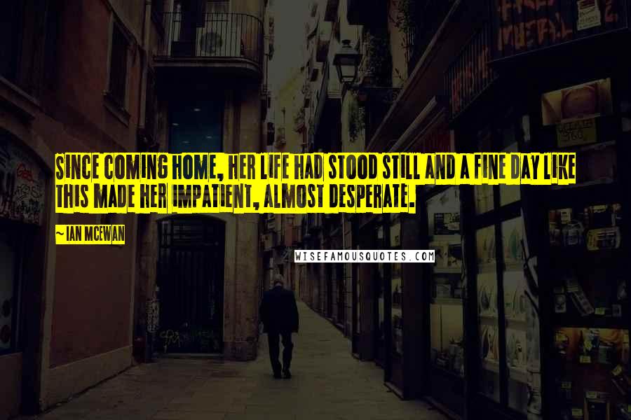 Ian McEwan Quotes: Since coming home, her life had stood still and a fine day like this made her impatient, almost desperate.