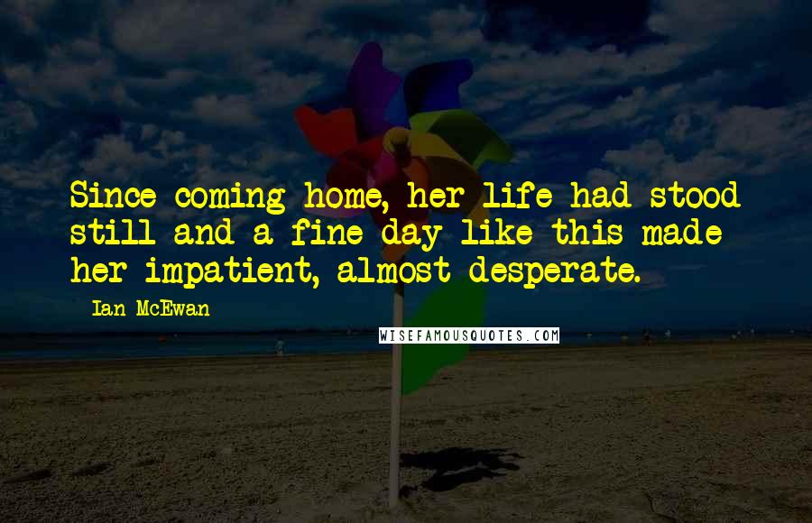 Ian McEwan Quotes: Since coming home, her life had stood still and a fine day like this made her impatient, almost desperate.