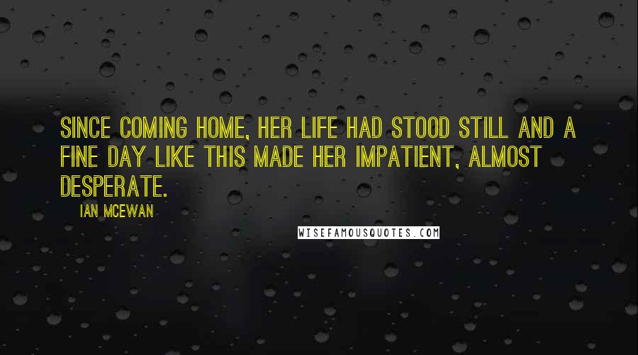 Ian McEwan Quotes: Since coming home, her life had stood still and a fine day like this made her impatient, almost desperate.