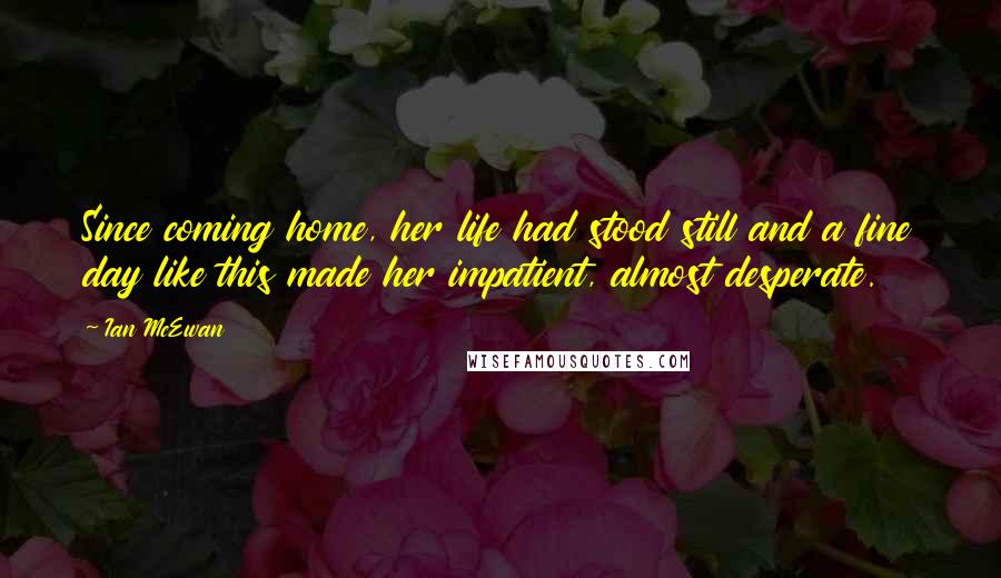 Ian McEwan Quotes: Since coming home, her life had stood still and a fine day like this made her impatient, almost desperate.