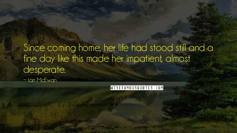 Ian McEwan Quotes: Since coming home, her life had stood still and a fine day like this made her impatient, almost desperate.