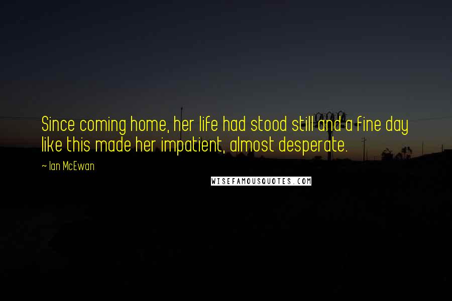 Ian McEwan Quotes: Since coming home, her life had stood still and a fine day like this made her impatient, almost desperate.