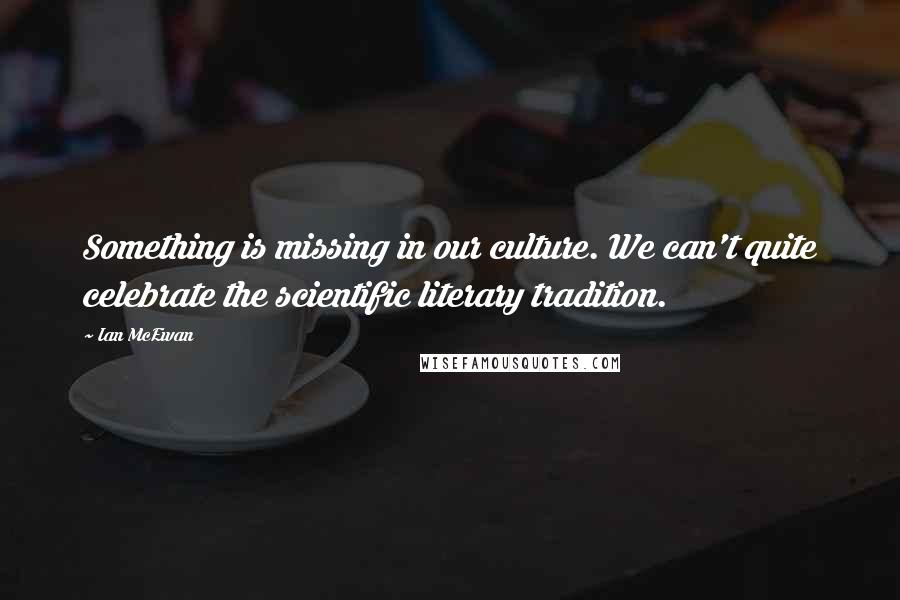 Ian McEwan Quotes: Something is missing in our culture. We can't quite celebrate the scientific literary tradition.