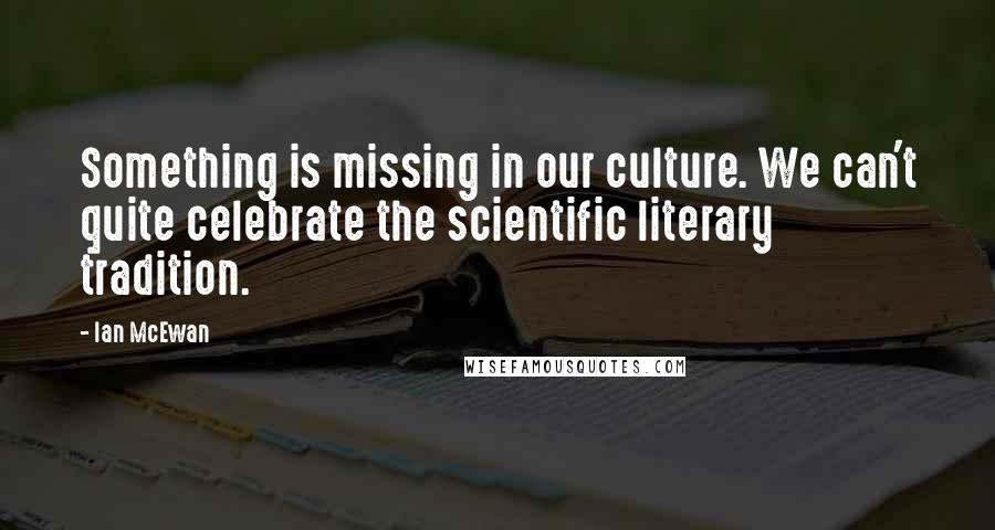 Ian McEwan Quotes: Something is missing in our culture. We can't quite celebrate the scientific literary tradition.