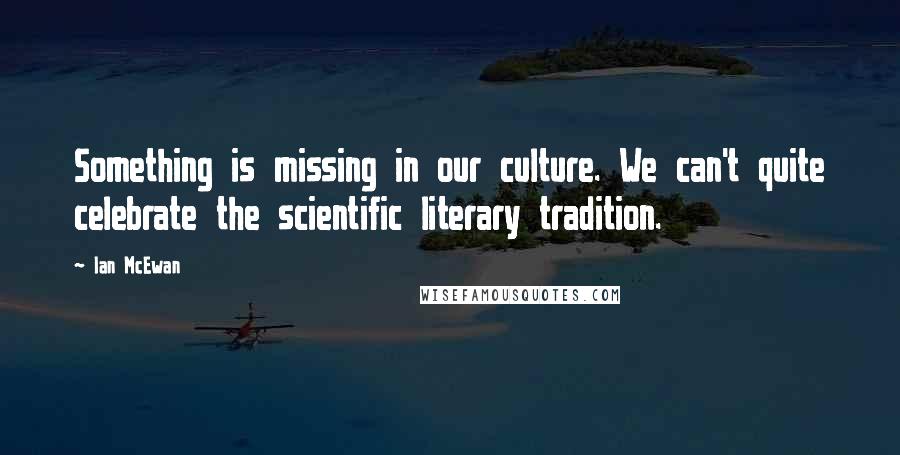 Ian McEwan Quotes: Something is missing in our culture. We can't quite celebrate the scientific literary tradition.