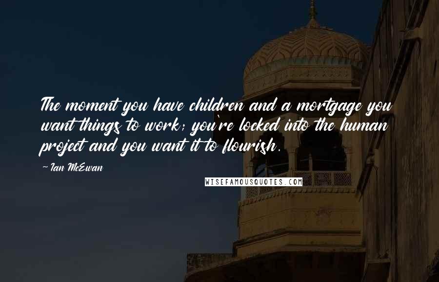 Ian McEwan Quotes: The moment you have children and a mortgage you want things to work; you're locked into the human project and you want it to flourish.