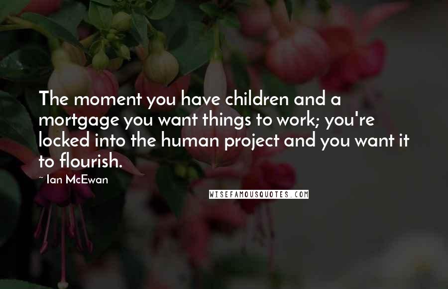 Ian McEwan Quotes: The moment you have children and a mortgage you want things to work; you're locked into the human project and you want it to flourish.