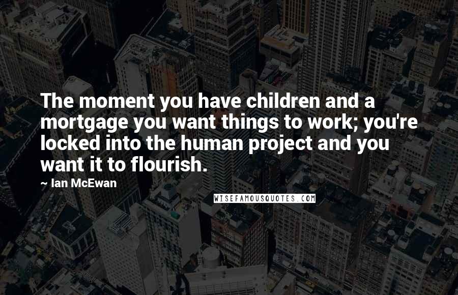 Ian McEwan Quotes: The moment you have children and a mortgage you want things to work; you're locked into the human project and you want it to flourish.