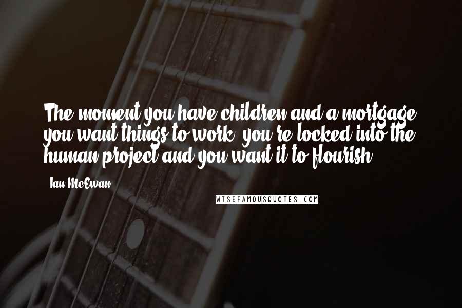 Ian McEwan Quotes: The moment you have children and a mortgage you want things to work; you're locked into the human project and you want it to flourish.