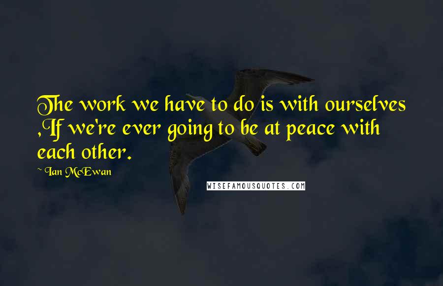 Ian McEwan Quotes: The work we have to do is with ourselves ,If we're ever going to be at peace with each other.
