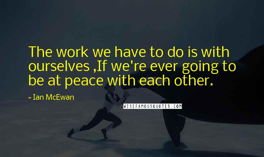 Ian McEwan Quotes: The work we have to do is with ourselves ,If we're ever going to be at peace with each other.