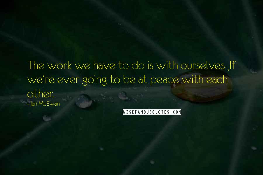 Ian McEwan Quotes: The work we have to do is with ourselves ,If we're ever going to be at peace with each other.