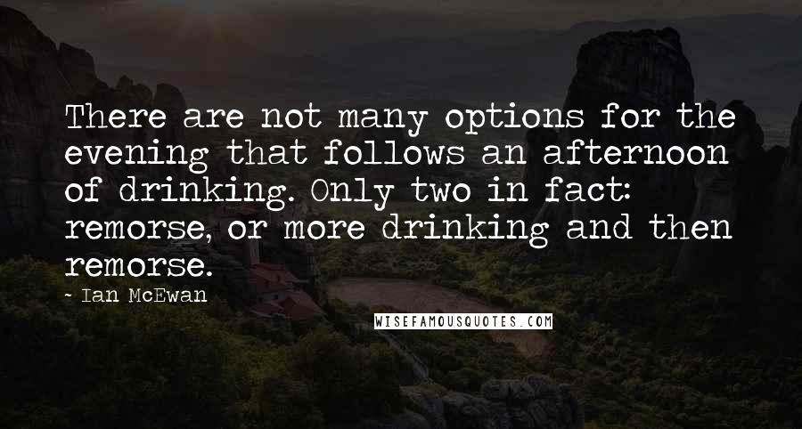 Ian McEwan Quotes: There are not many options for the evening that follows an afternoon of drinking. Only two in fact: remorse, or more drinking and then remorse.