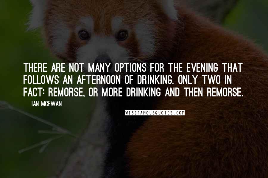 Ian McEwan Quotes: There are not many options for the evening that follows an afternoon of drinking. Only two in fact: remorse, or more drinking and then remorse.