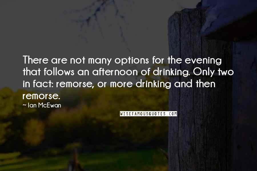 Ian McEwan Quotes: There are not many options for the evening that follows an afternoon of drinking. Only two in fact: remorse, or more drinking and then remorse.