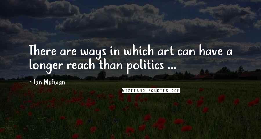 Ian McEwan Quotes: There are ways in which art can have a longer reach than politics ...