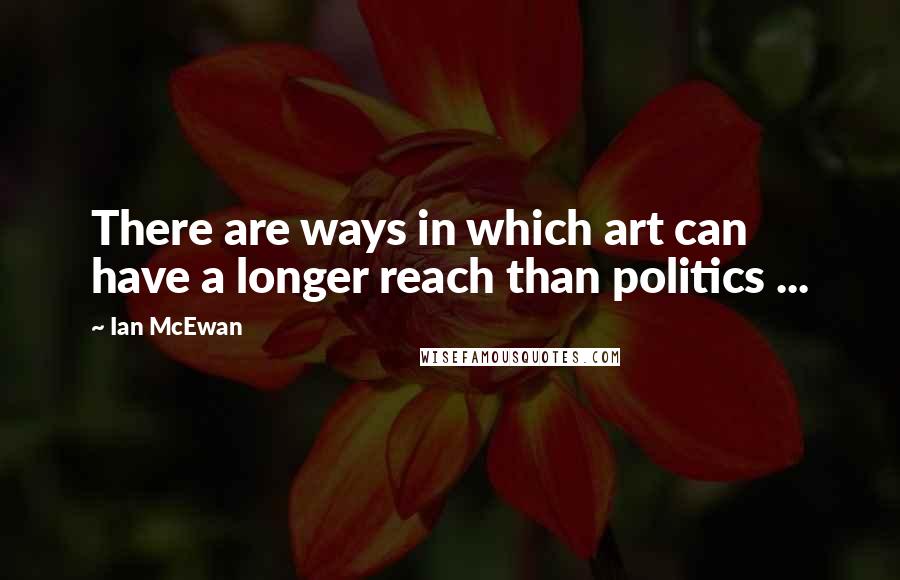 Ian McEwan Quotes: There are ways in which art can have a longer reach than politics ...