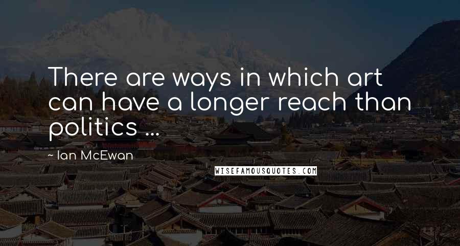 Ian McEwan Quotes: There are ways in which art can have a longer reach than politics ...