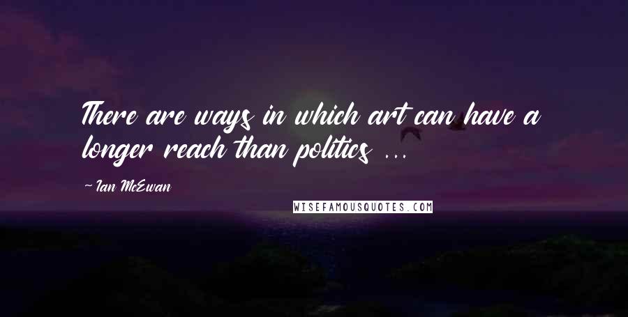 Ian McEwan Quotes: There are ways in which art can have a longer reach than politics ...