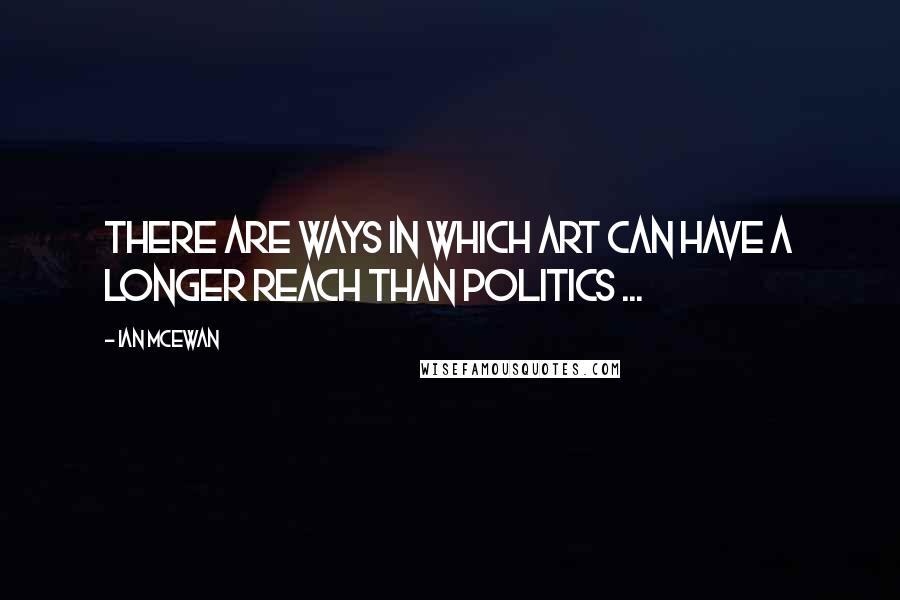 Ian McEwan Quotes: There are ways in which art can have a longer reach than politics ...