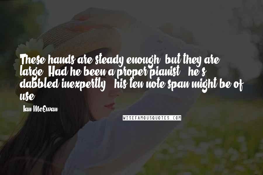 Ian McEwan Quotes: These hands are steady enough, but they are large. Had he been a proper pianist - he's dabbled inexpertly - his ten-note span might be of use.