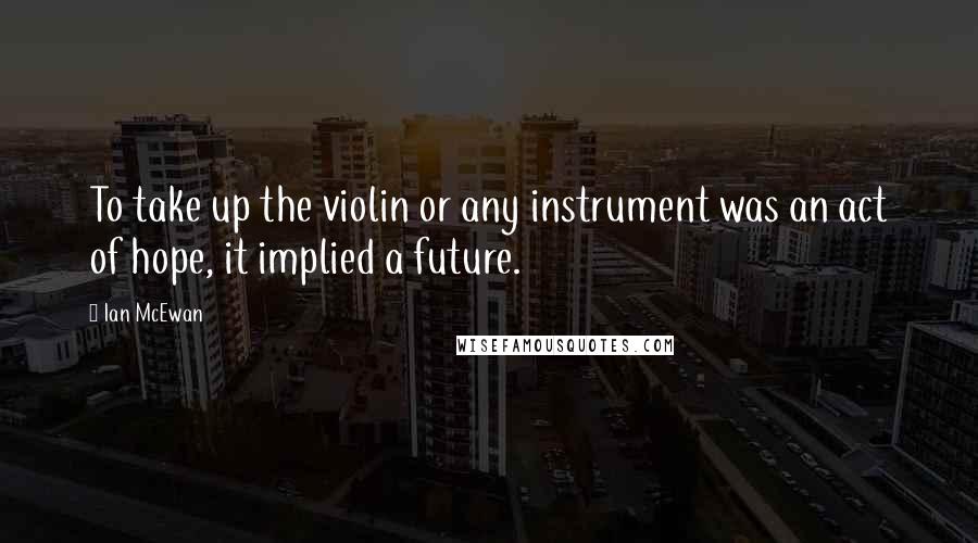 Ian McEwan Quotes: To take up the violin or any instrument was an act of hope, it implied a future.