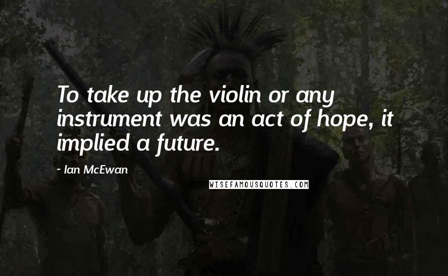 Ian McEwan Quotes: To take up the violin or any instrument was an act of hope, it implied a future.