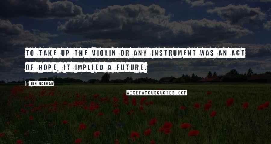 Ian McEwan Quotes: To take up the violin or any instrument was an act of hope, it implied a future.