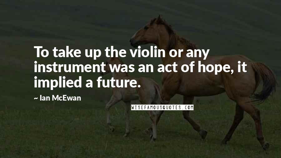 Ian McEwan Quotes: To take up the violin or any instrument was an act of hope, it implied a future.