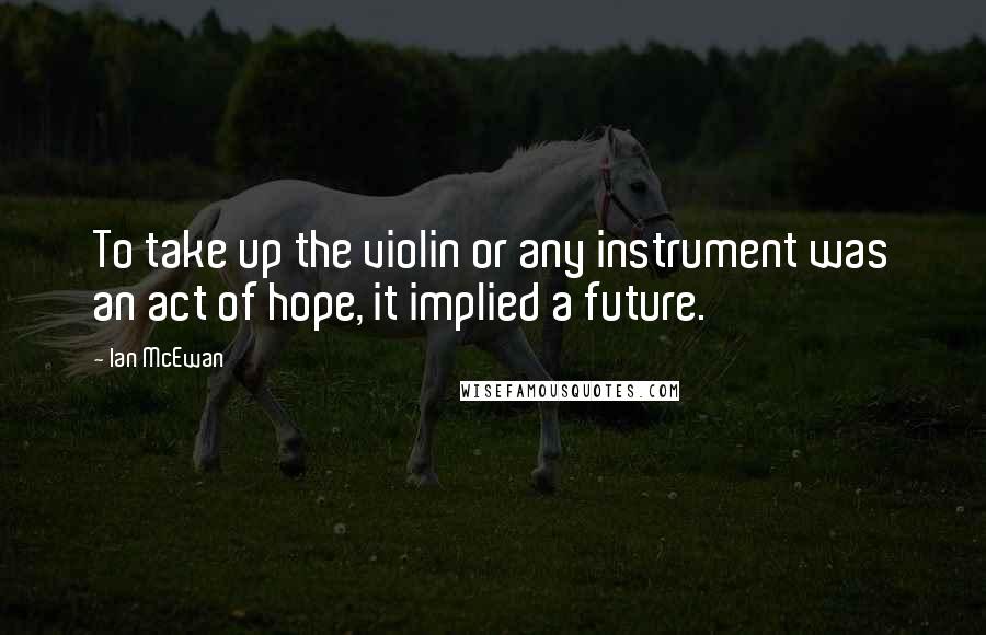 Ian McEwan Quotes: To take up the violin or any instrument was an act of hope, it implied a future.