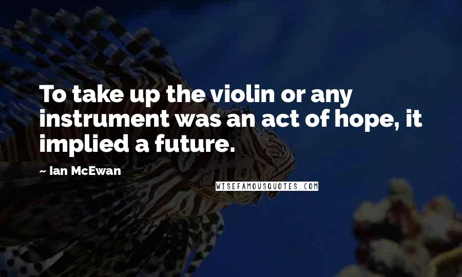 Ian McEwan Quotes: To take up the violin or any instrument was an act of hope, it implied a future.