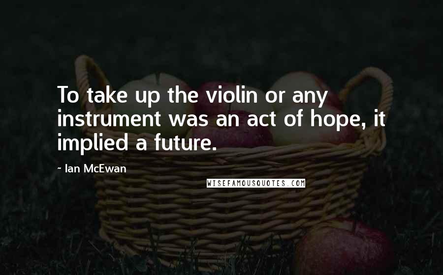 Ian McEwan Quotes: To take up the violin or any instrument was an act of hope, it implied a future.