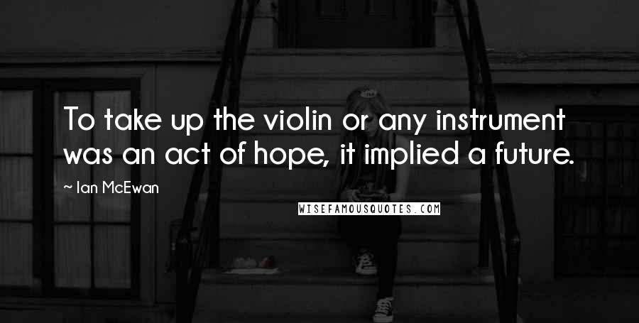 Ian McEwan Quotes: To take up the violin or any instrument was an act of hope, it implied a future.