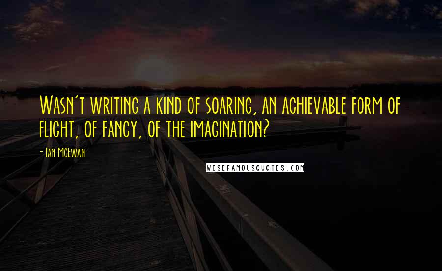 Ian McEwan Quotes: Wasn't writing a kind of soaring, an achievable form of flight, of fancy, of the imagination?