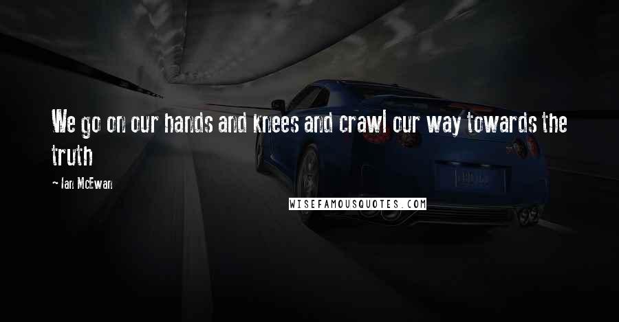 Ian McEwan Quotes: We go on our hands and knees and crawl our way towards the truth