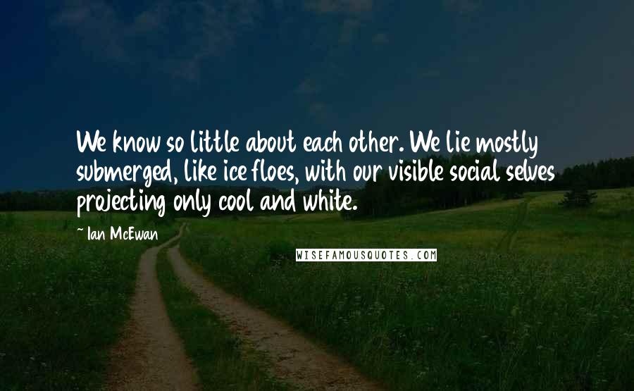 Ian McEwan Quotes: We know so little about each other. We lie mostly submerged, like ice floes, with our visible social selves projecting only cool and white.