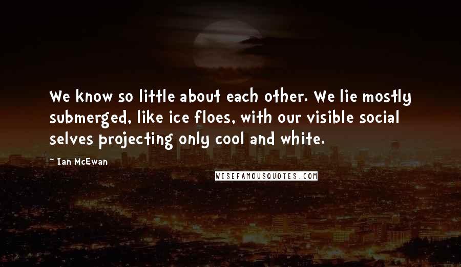 Ian McEwan Quotes: We know so little about each other. We lie mostly submerged, like ice floes, with our visible social selves projecting only cool and white.