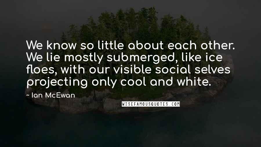 Ian McEwan Quotes: We know so little about each other. We lie mostly submerged, like ice floes, with our visible social selves projecting only cool and white.