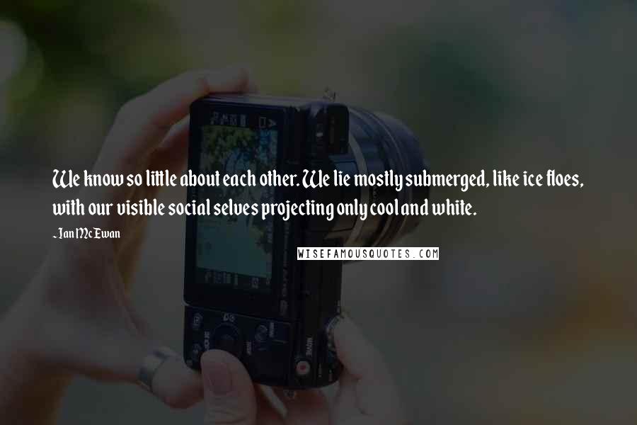 Ian McEwan Quotes: We know so little about each other. We lie mostly submerged, like ice floes, with our visible social selves projecting only cool and white.