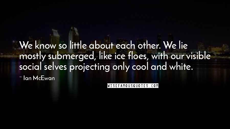 Ian McEwan Quotes: We know so little about each other. We lie mostly submerged, like ice floes, with our visible social selves projecting only cool and white.