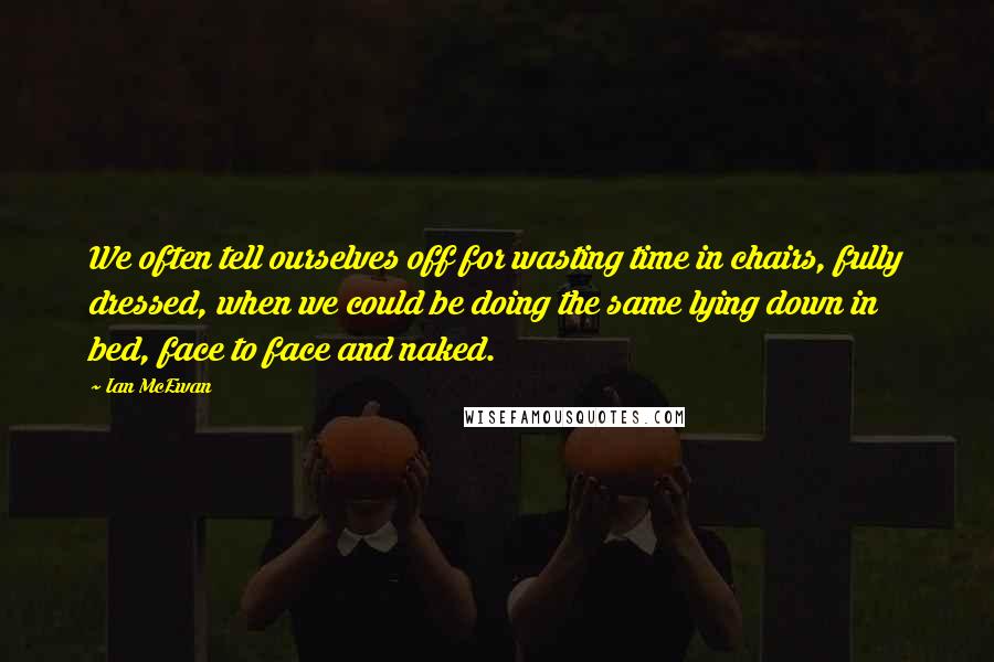 Ian McEwan Quotes: We often tell ourselves off for wasting time in chairs, fully dressed, when we could be doing the same lying down in bed, face to face and naked.