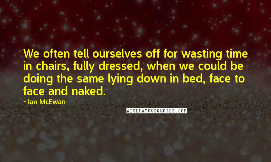 Ian McEwan Quotes: We often tell ourselves off for wasting time in chairs, fully dressed, when we could be doing the same lying down in bed, face to face and naked.