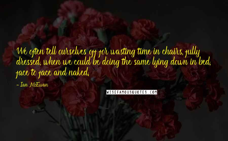 Ian McEwan Quotes: We often tell ourselves off for wasting time in chairs, fully dressed, when we could be doing the same lying down in bed, face to face and naked.