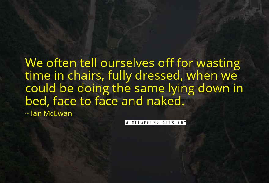 Ian McEwan Quotes: We often tell ourselves off for wasting time in chairs, fully dressed, when we could be doing the same lying down in bed, face to face and naked.