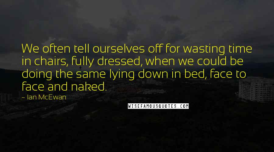 Ian McEwan Quotes: We often tell ourselves off for wasting time in chairs, fully dressed, when we could be doing the same lying down in bed, face to face and naked.