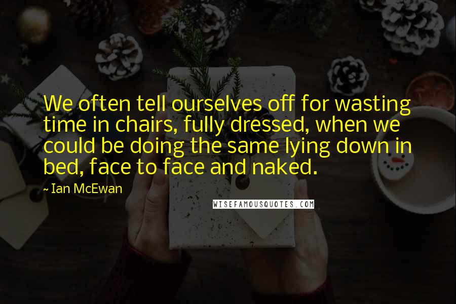 Ian McEwan Quotes: We often tell ourselves off for wasting time in chairs, fully dressed, when we could be doing the same lying down in bed, face to face and naked.
