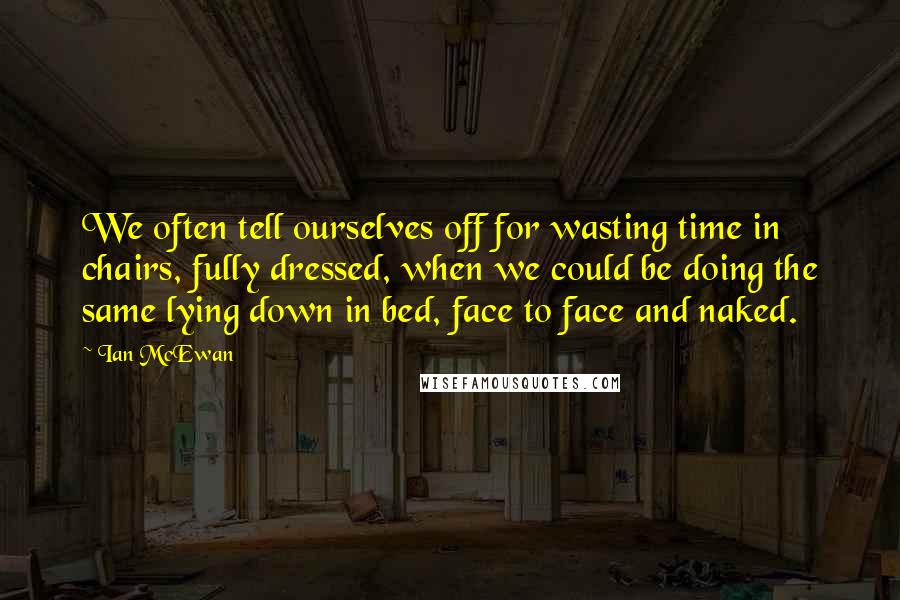 Ian McEwan Quotes: We often tell ourselves off for wasting time in chairs, fully dressed, when we could be doing the same lying down in bed, face to face and naked.