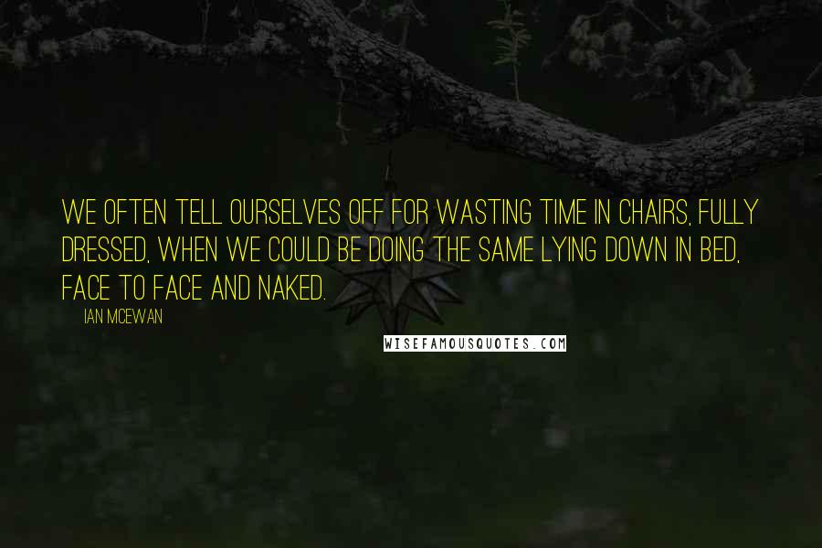 Ian McEwan Quotes: We often tell ourselves off for wasting time in chairs, fully dressed, when we could be doing the same lying down in bed, face to face and naked.