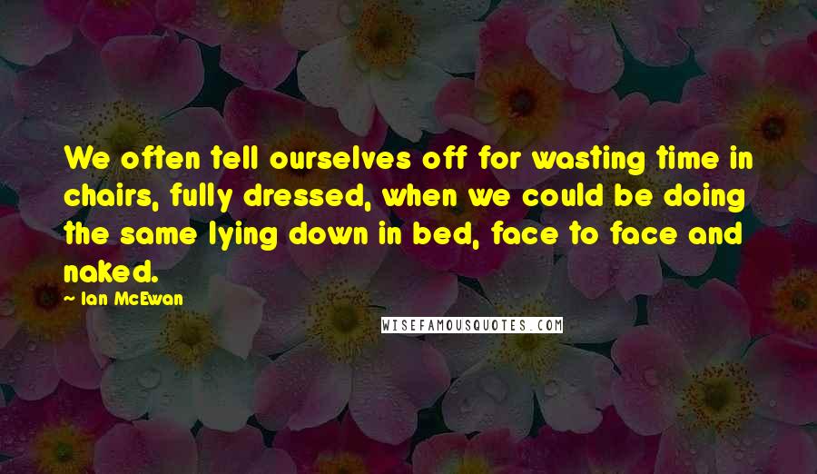 Ian McEwan Quotes: We often tell ourselves off for wasting time in chairs, fully dressed, when we could be doing the same lying down in bed, face to face and naked.