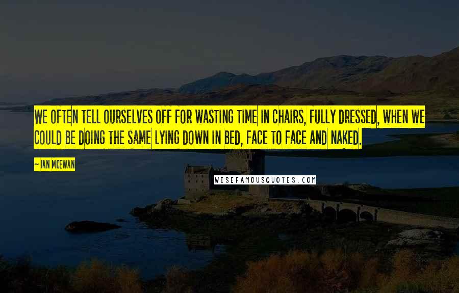 Ian McEwan Quotes: We often tell ourselves off for wasting time in chairs, fully dressed, when we could be doing the same lying down in bed, face to face and naked.